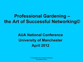 Professional Gardening –
the Art of Successful Networking©

      AUA National Conference
      University of Manchester
             April 2012


            © Copyright Sue Carrette Training &
                    Consultancy 2012
 