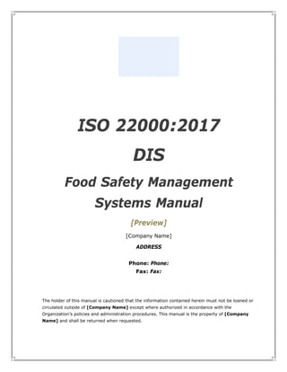 ISO 22000:2017
DIS
Food Safety Management
Systems Manual
[Preview]
[Company Name]
ADDRESS
Phone: Phone:
Fax: Fax:
The holder of this manual is cautioned that the information contained herein must not be loaned or
circulated outside of [Company Name] except where authorized in accordance with the
Organization’s policies and administration procedures. This manual is the property of [Company
Name] and shall be returned when requested.
 