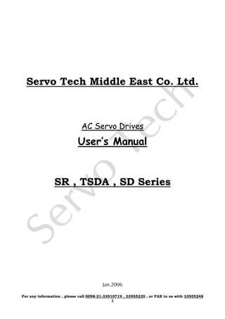 Servo Tech Middle East Co. Ltd.
AC Servo Drives
User’s Manual
SR , TSDA , SD Series
Jan.2006
For any information , please call 0098-21-33910719 , 33955239 , or FAX to us with 33955248
1
 