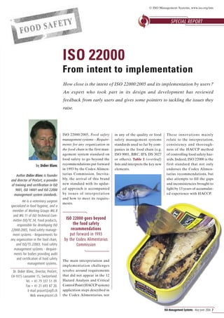 © ISO Management Systems, www.iso.org/ims



                                                                                                                   SPECIAL REPORT




                                        ISO 22000
                                        From intent to implementation
                                        How close is the intent of ISO 22000:2005 and its implementation by users ?
                                        An expert who took part in its design and development has reviewed
                                        feedback from early users and gives some pointers to tackling the issues they
                                        raise.




                                        ISO 22000:2005, Food safety        in any of the quality or food       These innovations mainly
                                        management systems – Require-      safety management systems           relate to the interpretation,
                                        ments for any organization in      standards used so far by com-       consistency and thorough-
                                        the food chain is the first man-   panies in the food chain (e.g.      ness of the HACCP method
                                        agement system standard on         ISO 9001, BRC, IFS, DS 3027         of controlling food safety haz-
                                        food safety to go beyond the       or others). Table 1 (overleaf)      ards. Indeed, ISO 22000 is the
                   by Didier Blanc      recommendations put forward        lists and interprets the key new    first standard that not only
                                        in 1993 by the Codex Alimen-       elements.                           endorses the Codex Alimen-
    Author Didier Blanc is founder      tarius Commission. Inevita-                                            tarius recommendations, but
and director of ProCert, a provider     bly, the arrival of this brand                                         also attempts to fill the gaps
of training and certiﬁcation in ISO     new standard with its updat-                                           and inconsistencies brought to
   9001, ISO 14001 and ISO 22000        ed approach is accompanied                                             light by 13 years of accumulat-
  management system standards.          by issues of interpretation                                            ed experience with HACCP.
                                        and how to meet its require-
         He is a veterinary surgeon
                                        ments.
specialized in food hygiene, and a
 member of Working Groups WG 8
  and WG 11 of ISO Technical Com-
  mittee ISO/TC 34, Food products,
                                          ISO 22000 goes beyond
     responsible for developing ISO           the food safety
22000:2005, Food safety manage-              recommendations
 ment systems – Requirements for            put forward in 1993
any organization in the food chain,      by the Codex Alimentarius
    and ISO/TS 22003, Food safety               Commission
  management systems – Require-
  ments for bodies providing audit
    and certiﬁcation of food safety
                                        The main interpretation and
             management systems.
                                        implementation challenges
 Dr. Didier Blanc, Director, ProCert,   revolve around requirements
CH-1015 Lausanne 15, Switzerland.       that did not appear in the 12
            Tel. + 41 79 337 51 39.     Hazard Analysis and Critical
            Fax + 41 21 693 87 20.      Control Point (HACCP system)
             E-mail procert@epfl.ch     application steps described in
                Web www.procert.ch      the Codex Alimentarius, nor



                                                                                                              ISO Management Systems – May-June 2006 7
 