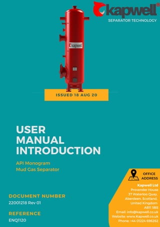 ISSUED 18 AUG 20
SEPARATOR TECHNOLOGY
USER
MANUAL
INTRODUCTION
API Monogram
Mud Gas Separator
22001218 Rev 01
DOCUMENT NUMBER
ENQ1120
REFERENCE
Kapwell Ltd
Provender House
37 Waterloo Quay,
Aberdeen, Scotland,
United Kingdom
AB11 5BS
Email: info@kapwell.co.uk
Website: www.Kapwell.co.uk
Phone: +44 01224 696262
OFFICE
ADDRESS
 