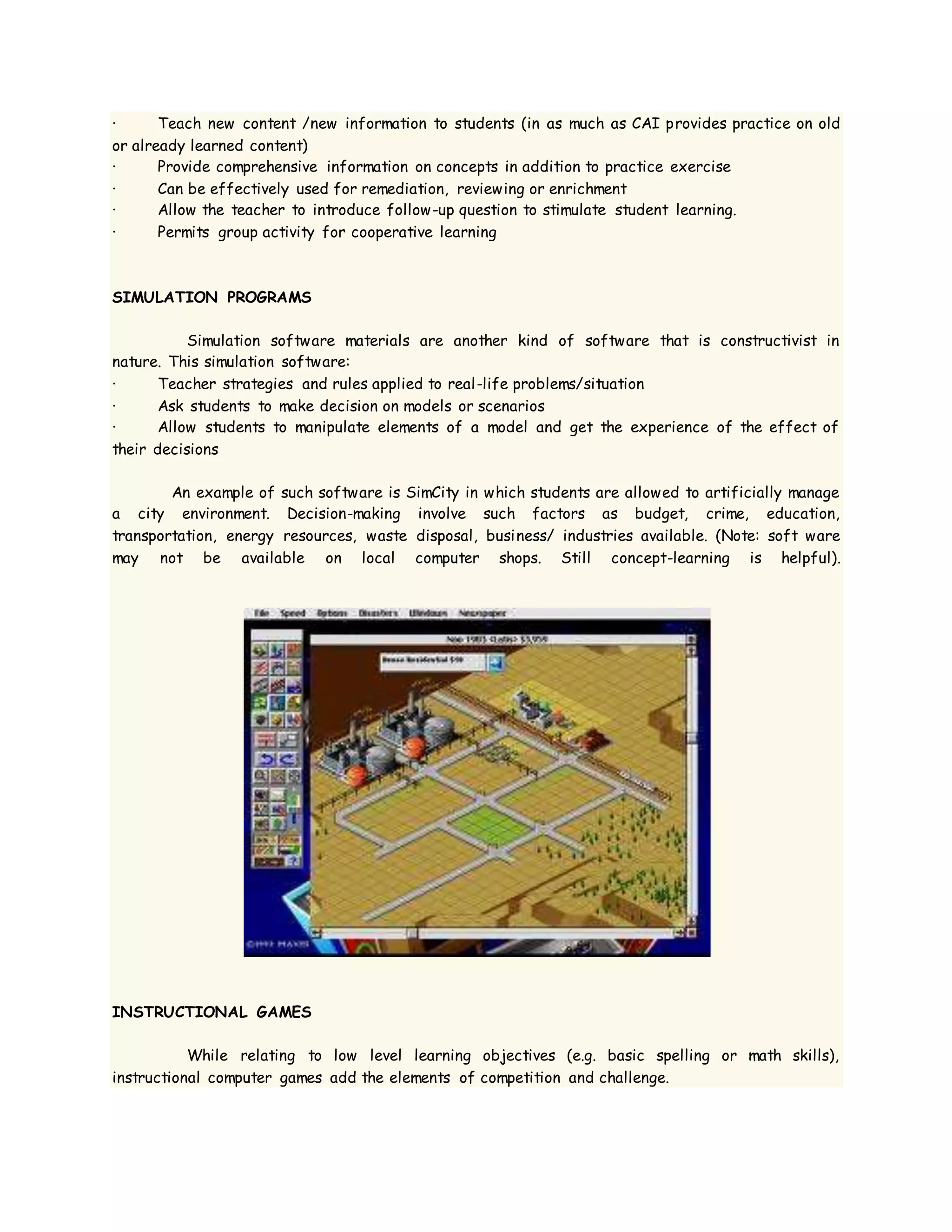· Teach new content /new information to students (in as much as CAI provides practice on old
or already learned content)
· Provide comprehensive information on concepts in addition to practice exercise
· Can be effectively used for remediation, reviewing or enrichment
· Allow the teacher to introduce follow-up question to stimulate student learning.
· Permits group activity for cooperative learning
SIMULATION PROGRAMS
Simulation software materials are another kind of software that is constructivist in
nature. This simulation software:
· Teacher strategies and rules applied to real-life problems/situation
· Ask students to make decision on models or scenarios
· Allow students to manipulate elements of a model and get the experience of the effect of
their decisions
An example of such software is SimCity in which students are allowed to artificially manage
a city environment. Decision-making involve such factors as budget, crime, education,
transportation, energy resources, waste disposal, business/ industries available. (Note: soft ware
may not be available on local computer shops. Still concept-learning is helpful).
INSTRUCTIONAL GAMES
While relating to low level learning objectives (e.g. basic spelling or math skills),
instructional computer games add the elements of competition and challenge.
 