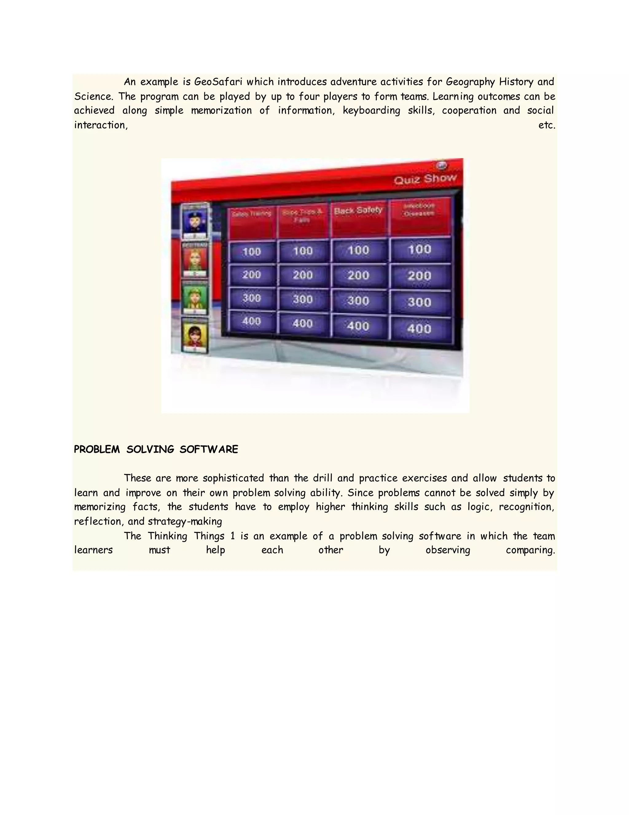 An example is GeoSafari which introduces adventure activities for Geography History and
Science. The program can be played by up to four players to form teams. Learning outcomes can be
achieved along simple memorization of information, keyboarding skills, cooperation and social
interaction, etc.
PROBLEM SOLVING SOFTWARE
These are more sophisticated than the drill and practice exercises and allow students to
learn and improve on their own problem solving ability. Since problems cannot be solved simply by
memorizing facts, the students have to employ higher thinking skills such as logic, recognition,
reflection, and strategy-making
The Thinking Things 1 is an example of a problem solving software in which the team
learners must help each other by observing comparing.
 