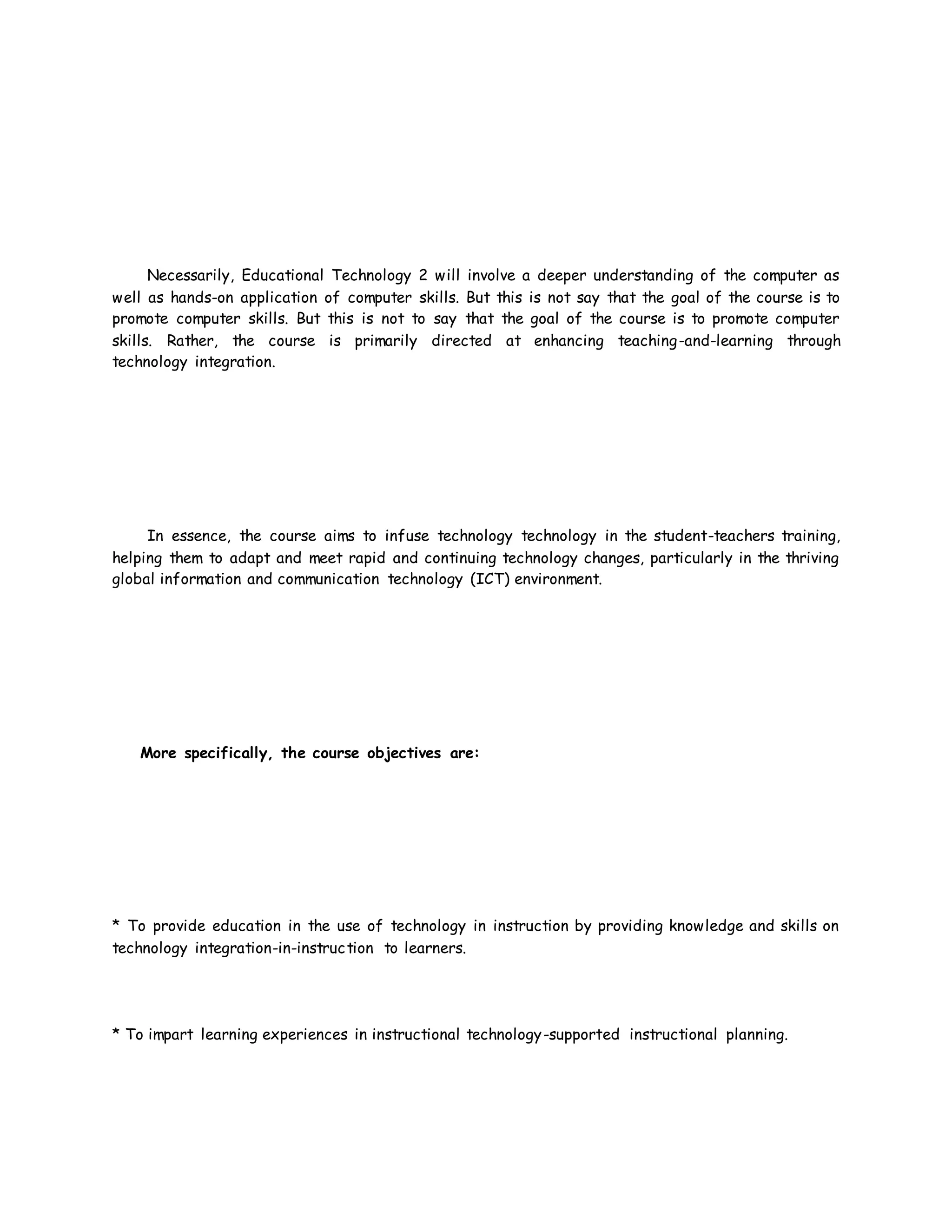 Necessarily, Educational Technology 2 will involve a deeper understanding of the computer as
well as hands-on application of computer skills. But this is not say that the goal of the course is to
promote computer skills. But this is not to say that the goal of the course is to promote computer
skills. Rather, the course is primarily directed at enhancing teaching-and-learning through
technology integration.
In essence, the course aims to infuse technology technology in the student-teachers training,
helping them to adapt and meet rapid and continuing technology changes, particularly in the thriving
global information and communication technology (ICT) environment.
More specifically, the course objectives are:
* To provide education in the use of technology in instruction by providing knowledge and skills on
technology integration-in-instruction to learners.
* To impart learning experiences in instructional technology-supported instructional planning.
 
