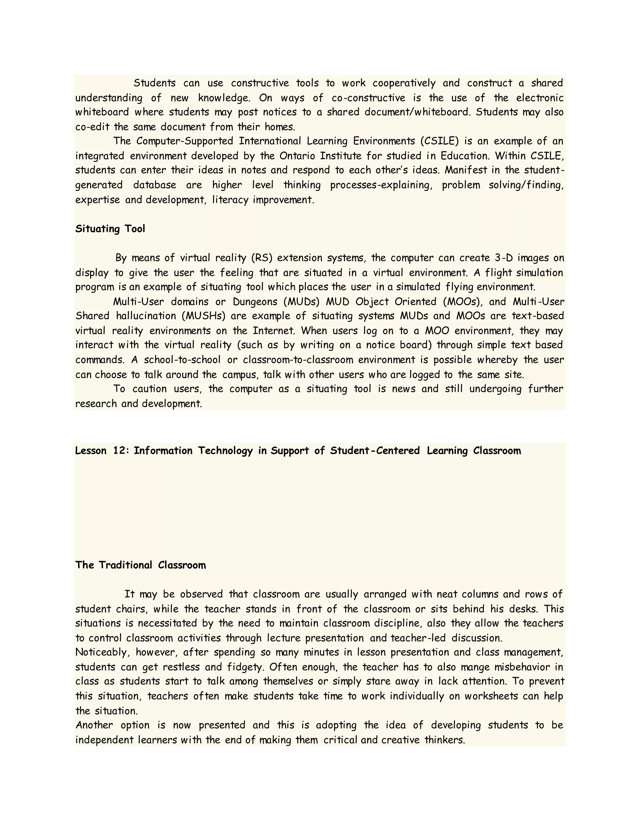 Students can use constructive tools to work cooperatively and construct a shared
understanding of new knowledge. On ways of co-constructive is the use of the electronic
whiteboard where students may post notices to a shared document/whiteboard. Students may also
co-edit the same document from their homes.
The Computer-Supported International Learning Environments (CSILE) is an example of an
integrated environment developed by the Ontario Institute for studied in Education. Within CSILE,
students can enter their ideas in notes and respond to each other’s ideas. Manifest in the student-
generated database are higher level thinking processes-explaining, problem solving/finding,
expertise and development, literacy improvement.
Situating Tool
By means of virtual reality (RS) extension systems, the computer can create 3-D images on
display to give the user the feeling that are situated in a virtual environment. A flight simulation
program is an example of situating tool which places the user in a simulated flying environment.
Multi-User domains or Dungeons (MUDs) MUD Object Oriented (MOOs), and Multi-User
Shared hallucination (MUSHs) are example of situating systems MUDs and MOOs are text-based
virtual reality environments on the Internet. When users log on to a MOO environment, they may
interact with the virtual reality (such as by writing on a notice board) through simple text based
commands. A school-to-school or classroom-to-classroom environment is possible whereby the user
can choose to talk around the campus, talk with other users who are logged to the same site.
To caution users, the computer as a situating tool is news and still undergoing further
research and development.
Lesson 12: Information Technology in Support of Student-Centered Learning Classroom
The Traditional Classroom
It may be observed that classroom are usually arranged with neat columns and rows of
student chairs, while the teacher stands in front of the classroom or sits behind his desks. This
situations is necessitated by the need to maintain classroom discipline, also they allow the teachers
to control classroom activities through lecture presentation and teacher-led discussion.
Noticeably, however, after spending so many minutes in lesson presentation and class management,
students can get restless and fidgety. Often enough, the teacher has to also mange misbehavior in
class as students start to talk among themselves or simply stare away in lack attention. To prevent
this situation, teachers often make students take time to work individually on worksheets can help
the situation.
Another option is now presented and this is adopting the idea of developing students to be
independent learners with the end of making them critical and creative thinkers.
 