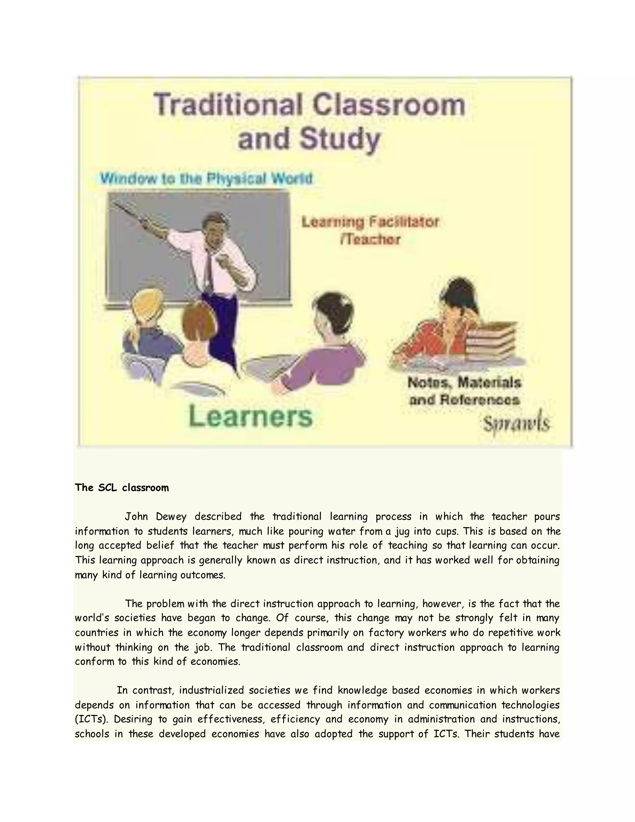 The SCL classroom
John Dewey described the traditional learning process in which the teacher pours
information to students learners, much like pouring water from a jug into cups. This is based on the
long accepted belief that the teacher must perform his role of teaching so that learning can occur.
This learning approach is generally known as direct instruction, and it has worked well for obtaining
many kind of learning outcomes.
The problem with the direct instruction approach to learning, however, is the fact that the
world’s societies have began to change. Of course, this change may not be strongly felt in many
countries in which the economy longer depends primarily on factory workers who do repetitive work
without thinking on the job. The traditional classroom and direct instruction approach to learning
conform to this kind of economies.
In contrast, industrialized societies we find knowledge based economies in which workers
depends on information that can be accessed through information and communication technologies
(ICTs). Desiring to gain effectiveness, efficiency and economy in administration and instructions,
schools in these developed economies have also adopted the support of ICTs. Their students have
 