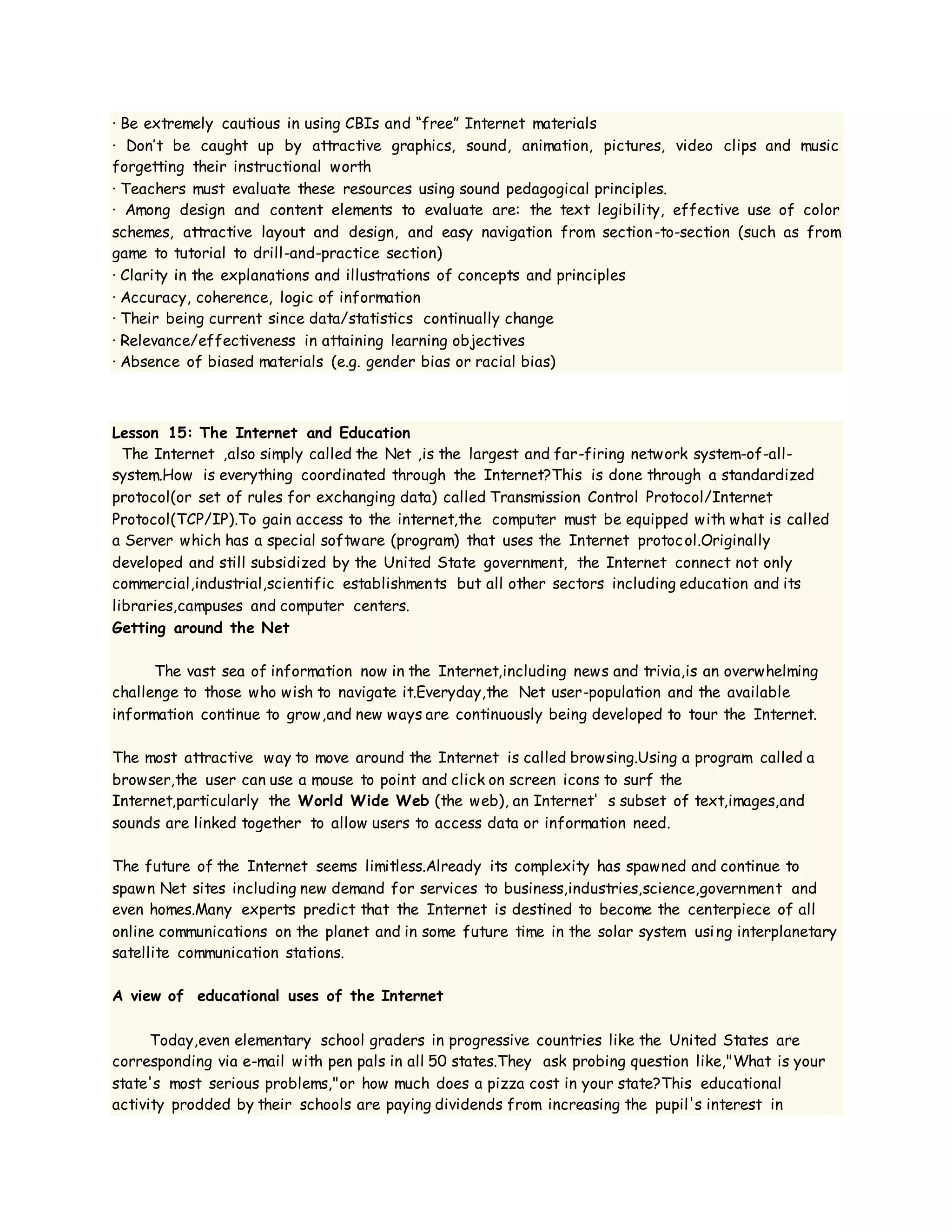 · Be extremely cautious in using CBIs and “free” Internet materials
· Don’t be caught up by attractive graphics, sound, animation, pictures, video clips and music
forgetting their instructional worth
· Teachers must evaluate these resources using sound pedagogical principles.
· Among design and content elements to evaluate are: the text legibility, effective use of color
schemes, attractive layout and design, and easy navigation from section-to-section (such as from
game to tutorial to drill-and-practice section)
· Clarity in the explanations and illustrations of concepts and principles
· Accuracy, coherence, logic of information
· Their being current since data/statistics continually change
· Relevance/effectiveness in attaining learning objectives
· Absence of biased materials (e.g. gender bias or racial bias)
Lesson 15: The Internet and Education
The Internet ,also simply called the Net ,is the largest and far-firing network system-of-all-
system.How is everything coordinated through the Internet?This is done through a standardized
protocol(or set of rules for exchanging data) called Transmission Control Protocol/Internet
Protocol(TCP/IP).To gain access to the internet,the computer must be equipped with what is called
a Server which has a special software (program) that uses the Internet protocol.Originally
developed and still subsidized by the United State government, the Internet connect not only
commercial,industrial,scientific establishments but all other sectors including education and its
libraries,campuses and computer centers.
Getting around the Net
The vast sea of information now in the Internet,including news and trivia,is an overwhelming
challenge to those who wish to navigate it.Everyday,the Net user-population and the available
information continue to grow,and new ways are continuously being developed to tour the Internet.
The most attractive way to move around the Internet is called browsing.Using a program called a
browser,the user can use a mouse to point and click on screen icons to surf the
Internet,particularly the World Wide Web (the web), an Internet' s subset of text,images,and
sounds are linked together to allow users to access data or information need.
The future of the Internet seems limitless.Already its complexity has spawned and continue to
spawn Net sites including new demand for services to business,industries,science,government and
even homes.Many experts predict that the Internet is destined to become the centerpiece of all
online communications on the planet and in some future time in the solar system using interplanetary
satellite communication stations.
A view of educational uses of the Internet
Today,even elementary school graders in progressive countries like the United States are
corresponding via e-mail with pen pals in all 50 states.They ask probing question like,"What is your
state's most serious problems,"or how much does a pizza cost in your state?This educational
activity prodded by their schools are paying dividends from increasing the pupil's interest in
 