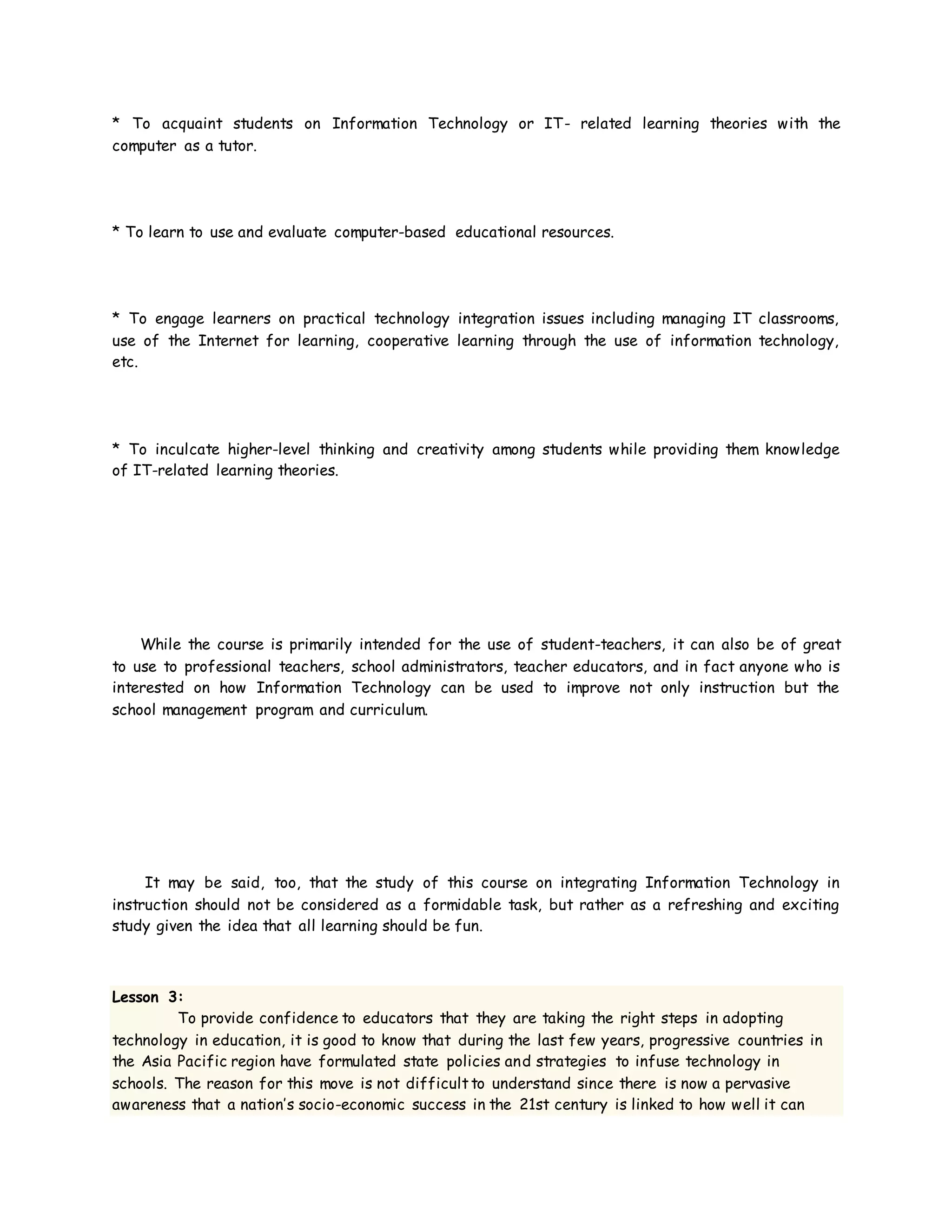 * To acquaint students on Information Technology or IT- related learning theories with the
computer as a tutor.
* To learn to use and evaluate computer-based educational resources.
* To engage learners on practical technology integration issues including managing IT classrooms,
use of the Internet for learning, cooperative learning through the use of information technology,
etc.
* To inculcate higher-level thinking and creativity among students while providing them knowledge
of IT-related learning theories.
While the course is primarily intended for the use of student-teachers, it can also be of great
to use to professional teachers, school administrators, teacher educators, and in fact anyone who is
interested on how Information Technology can be used to improve not only instruction but the
school management program and curriculum.
It may be said, too, that the study of this course on integrating Information Technology in
instruction should not be considered as a formidable task, but rather as a refreshing and exciting
study given the idea that all learning should be fun.
Lesson 3:
To provide confidence to educators that they are taking the right steps in adopting
technology in education, it is good to know that during the last few years, progressive countries in
the Asia Pacific region have formulated state policies and strategies to infuse technology in
schools. The reason for this move is not difficultto understand since there is now a pervasive
awareness that a nation’s socio-economic success in the 21st century is linked to how well it can
 