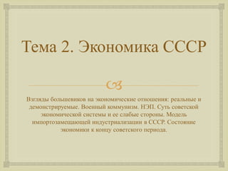 Тема 2. Экономика СССР 
 
Взгляды большевиков на экономические отношения: реальные и 
демонстрируемые. Военный коммунизм. НЭП. Суть советской 
экономической системы и ее слабые стороны. Модель 
импортозамещающей индустриализации в СССР. Состояние 
экономики к концу советского периода. 
 