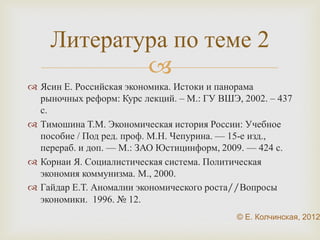 Литература по теме 2 
 
 Ясин Е. Российская экономика. Истоки и панорама 
рыночных реформ: Курс лекций. – М.: ГУ ВШЭ, 2002. – 
437 с. 
 Тимошина Т.М. Экономическая история России: Учебное 
пособие / Под ред. проф. М.Н. Чепурина. — 15-е изд., 
перераб. и доп. — М.: ЗАО Юстицинформ, 2009. — 424 с. 
 Корнаи Я. Социалистическая система. Политическая 
экономия коммунизма. М., 2000. 
 Гайдар Е.Т. Аномалии экономического роста//Вопросы 
экономики. 1996. № 12. 
© Е. Колчинская, 2012 
 