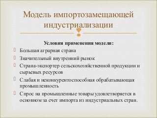 Модель импортозамещающей 
индустриализации 
 
Условия применения модели: 
 Большая аграрная страна 
 Значительный внутренний рынок 
 Страна-экспортер сельскохозяйственной продукции и 
сырьевых ресурсов 
 Слабая и неконкурентоспособная обрабатывающая 
промышленность 
 Спрос на промышленные товары удовлетворяется в 
основном за счет импорта из индустриальных стран. 
 