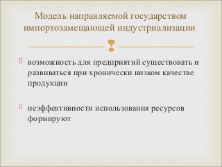Модель направляемой государством 
импортозамещающей индустриализации 
 
 возможность для предприятий существовать и 
развиваться при хронически низком качестве 
продукции 
 неэффективности использования ресурсов 
формируют 
 