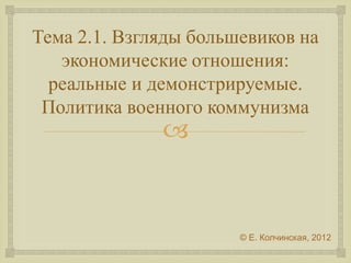 Тема 2.1. Взгляды большевиков на 
экономические отношения: 
реальные и демонстрируемые. 
Политика военного коммунизма 
 
 