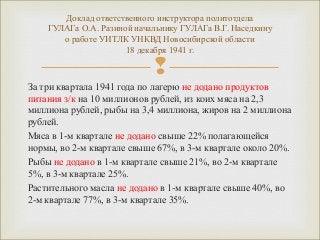 Доклад ответственного инструктора политотдела 
ГУЛАГа О.А. Разиной начальнику ГУЛАГа В.Г. Наседкину 
о работе УИТЛК УНКВД Новосибирской области 
18 декабря 1941 г. 
 
За три квартала 1941 года по лагерю не додано продуктов 
питания з/к на 10 миллионов рублей, из коих мяса на 2,3 
миллиона рублей, рыбы на 3,4 миллиона, жиров на 2 миллиона 
рублей. 
Мяса в 1-м квартале не додано свыше 22% полагающейся 
нормы, во 2-м квартале свыше 67%, в 3-м квартале около 20%. 
Рыбы не додано в 1-м квартале свыше 21%, во 2-м квартале 
5%, в 3-м квартале 25%. 
Растительного масла не додано в 1-м квартале свыше 40%, во 
2-м квартале 77%, в 3-м квартале 35%. 
 
