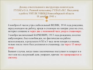 Доклад ответственного инструктора политотдела 
ГУЛАГа О.А. Разиной начальнику ГУЛАГа В.Г. Наседкину 
о работе УИТЛК УНКВД Новосибирской области 
18 декабря 1941 г. 
 
6 ноября в 6 часов утра слабосильный ВЕЛИК, 1914 года рождения, 
перед выходом на работу, придя в столовую на завтрак упал на стол, 
потерял сознание и через два с половиной часа умер в стационаре. 
3 ноября заключенный БАРКОВИЧ, 1913 года рождения, посетил 
амбулаторию, был освобожден, но фактически на работе 
использовался, в результате 6/XI в 3 часа ночи потерял сознание, 
только после этого был доставлен в стационар, где через 15 минут 
умер. 
Бывают случаи, когда такие заключенные поступают в лазарет и в 
этот или на следующий день умирают, причем это превращается в 
систему. 
 
