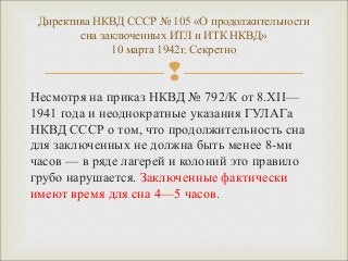 Директива НКВД СССР № 105 «О продолжительности 
сна заключенных ИТЛ и ИТК НКВД» 
10 марта 1942г. Секретно 
 
Несмотря на приказ НКВД № 792/К от 8.XII— 
1941 года и неоднократные указания ГУЛАГа 
НКВД СССР о том, что продолжительность сна 
для заключенных не должна быть менее 8-ми 
часов — в ряде лагерей и колоний это правило 
грубо нарушается. Заключенные фактически 
имеют время для сна 4—5 часов. 
 