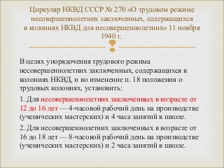 Циркуляр НКВД СССР № 270 «О трудовом режиме 
несовершеннолетних заключенных, содержащихся 
в колониях НКВД для несовершеннолетних» 11 ноября 
1940 г. 
 
В целях упорядочения трудового режима 
несовершеннолетних заключенных, содержащихся в 
колониях НКВД, и во изменение п. 18 положения о 
трудовых колониях, установить: 
1. Для несовершеннолетних заключенных в возрасте от 
12 до 16 лет — 4-часовой рабочий день на производстве 
(ученических мастерских) и 4 часа занятий в школе. 
2. Для несовершеннолетних заключенных в возрасте от 
16 до 18 лет — 8-часовой рабочий день на производстве 
(ученических мастерских) и 2 часа занятий в школе. 
 