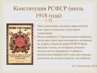 Конституция РСФСР (июль 
1918 года) 
 
• Часть населения лишалась практически 
всех прав и попадала в категорию 
«лишенцев». 
• После выборов в Учредительное 
собрание, когда крестьяне 
проголосовали в основном за эсеров, в 
Конституцию РСФСР были введены 
статьи, по которым сельские жители 
могли направить от равного количества 
избирателей в пять раз меньше 
делегатов на съезды Советов, чем 
рабочие. 
 