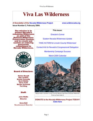 Viva Las Wilderness




           Viva Las Wilderness
A Newsletter of the Nevada Wilderness Project                          www.wildnevada.org
Issue Number 2. February 2004.

  Our mission is to                                   This issue:
  protect Nevada’s
remaining Wilderness                               Director's Corner
    as part of the
 National Wilderness
Preservation System,                 Eastern Nevada Wilderness Update
  and to create and
 sustain an enduring          TAKE ACTION for Lincoln County Wilderness!
     grassroots
   commitment to
 Nevada Wilderness.       Contact Info for Nevada's Congressional Delegation

                                        Membership Campaign Success

                                                 March 2004 Calendar




 Board of Directors:

     Stefan Bergill
      Kim Jardine
    Kristie Connolly
      Brett Riddle
      Chris Todd
    Morlee Griswold
       Tori King



         Staff:          Moapa Peak in southern Lincoln County's Mormon Mountains Proposed Wilderness
                                                    Photo by Scott Smith ©
      John Wallin
       Director
                         DONATE to the Nevada Wilderness Project TODAY!
                                           Click here
        Anna Ball
  Development Director




                                        Page 1
 