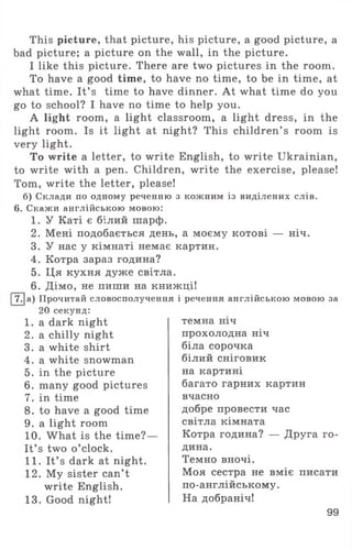 This picture, that picture, his picture, a good picture, a
bad picture; a picture on the wall, in the picture.
I like this picture. There are two pictures in the room.
To have a good time, to have no time, to be in time, at
what time. It’ s time to have dinner. At what time do you
go to school? I have no time to help you.
A light room, a light classroom, a light dress, in the
light room. Is it light at night? This children’ s room is
very light.
To write a letter, to write English, to write Ukrainian,
to write with a pen. Children, write the exercise, please!
Tom, write the letter, please!
б) Склади по одному реченню з кожним із виділених слів.
6. Скажи англійською мовою:
1. У Каті є білий шарф.
2. Мені подобається день, а моєму котові — ніч.
3. У нас у кімнаті немає картин.
4. Котра зараз година?
5. Ця кухня дуже світла.
6. Дімо, не пиши на книжці!
І7.|а) Прочитай словосполучення і речення англійською мовою за
20 секунд:
1. a dark night
2. a chilly night
3. a white shirt
4. a white snowman
5. in the picture
6. many good pictures
7. in time
8. to have a good time
9. a light room
10. What is the time?—
It’ s two o ’clock.
11. It’ s dark at night.
12. My sister can’t
write English.
13. Good night!
темна ніч
прохолодна ніч
біла сорочка
білий сніговик
на картині
багато гарних картин
вчасно
добре провести час
світла кімната
Котра година? — Друга го­
дина.
Темно вночі.
Моя сестра не вміє писати
по-англійському.
На добраніч!
99
 