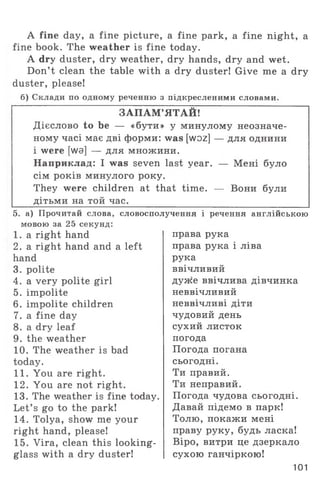 A fine day, a fine picture, a fine park, a fine night, a
fine book. The weather is fine today.
A dry duster, dry weather, dry hands, dry and wet.
Don’t clean the table with a dry duster! Give me a dry
duster, please!
б) Склади по одному реченню з підкресленими словами.
ЗАПАМ’ЯТАЙ!
Дієслово to be — «бути» у минулому неозначе­
ному часі має дві форми: was [woz] — для однини
і were [wa] — для множини.
Наприклад: I was seven last year. — Мені було
сім років минулого року.
They were children at that time. — Вони були
дітьми на той час.
5. а) Прочитай слова, словосполучення і речення англійською
мовою за 25 секунд:
1. a right hand
2. a right hand and a left
hand
3. polite
4. a very polite girl
5. impolite
6. impolite children
7. a fine day
8. a dry leaf
9. the weather
10. The weather is bad
today.
11. You are right.
12. You are not right.
13. The weather is fine today.
Let’ s go to the park!
14. Tolya, show me your
right hand, please!
15. Vira, clean this looking-
glass with a dry duster!
права рука
права рука і ліва
рука
ввічливий
дуже ввічлива дівчинка
неввічливий
неввічливі діти
чудовий день
сухий листок
погода
Погода погана
сьогодні.
Ти правий.
Ти неправий.
Погода чудова сьогодні.
Давай підемо в парк!
Толю, покажи мені
праву руку, будь ласка!
Віро, витри це дзеркало
сухою ганчіркою!
101
 