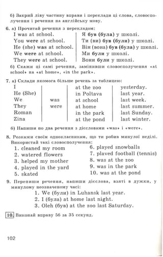 б) Закрий ліву частину вправи і переклади ці слова, словоспо­
лучення і речення на англійську мову.
6. а) Прочитай речення з перекладом:
I was at school.
You were at school.
He (she) was at school.
We were at school.
They were at school,
б) Скажи ці самі речення
Я був (була) у школі.
Ти (ви) був (були) у школі.
Він (вона) був (була) у школі.
Ми були у школі.
Вони були у школі,
замінивши словосполучення «аі
I at the zoo
Не (She) in Poltava
We was at school
They were at home
Roman in the park
Zina at the pond
school» на «at home», «in the park».
7. а) Склади якомога більше речень за таблицею:
yesterday,
last year,
last week,
last summer,
last Sunday,
last winter.
б) Напиши по два речення з дієсловами «was» і «were».
8. Розкажи своїм однокласникам, що ти робив минулої неділі.
Використай такі словосполучення:
1. cleaned my room 6. played snowballs
2. watered flowers 7- plaved football (tennis)
3. helped my mother 8. was at the zoo
4. played in the yard 9. was in the park
5. skated 10- was at the Pond
9. Перепиши речення, напиши дієслова, взяті в дужки, у
минулому неозначеному часі:
1. We (були) in Luhansk last year.
2. І (була) at home last night.
3. Oleh (був) at the zoo last Saturday.
10. Виконай вправу 56 за 35 секунд.
102
 