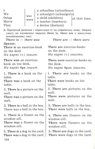I
We
Ostap
Maria
They
was
were
a schoolboy (schoolboys)
a schoolgirl (schoolgirls)
a child (children)
a teacher (teachers)
a doctor (doctors)
at that time.
5. Прочитай речення і переклади їх на українську мову. Зверни
увагу на вживання виразів there is, there are у минулому
неозначеному часі.
There are — there wereThere is — there was
Зразок:
There is an exercise-book
on the desk
На парті (є ) зошит..
There was an exercise-
book on tne desk.
На парті був зошит.
1. There is a book on the
table.
There was a book on the
table.
2. There is a picture on the
wall.
There was a picture on the
wall.
3. There is a ball in the box.
There was a ball in the box.
4. There is a flower on the
window-sill.
There was a flower on the
window-sill.
5. There is a dog in the yard.
There was a dog in the yard.
104
There are exercise-books
on the desk.
На парті (є ) зошити.
There were exercise-books on
the desk.
На парті були зошити.
1. There are books on the
table.
There were books on the
table.
2. There are pictures on the
wall.
There were pictures on the
wall.
3. There are balls in the box.
There were balls in the box.
4. There are flowers on the
window-sill.
There were flow ers on the
window-sill.
5. There are dogs in the yard.
There were dogs in the yard.
 