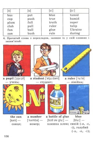 [A] [U] [u:] 0u;]
bus put blue tumid
cup push true humid
plum full truth super
club pull ruler tulip
fun bull glue Ukraine
sun bush rule during
4. Прочитай слова з перекладом, запиши їх у свій словник і
запам’ятай:
a pupil [pju:pl]
— учень;
the sun a number a bottle of glue blue
[sAn] — [’плтЬа] — [botl av glu:] — [blu:] —
сонце; номер; пляшка клею; синій (-я, -є,
-і), голубий
(-а, -е, -і);
a student [stju :dant] a ruler ['ru:la]
— студент; — лінійка;
106
 