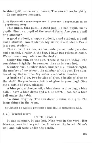 to shine [Jam] — світити, сяяти; The sun shines brightly.
— Сонце світить яскраво.
5. а) Прочитай словосполучення й речення і переклади їх на
українську мову:
This pupil, that pupil, a good pupil, a bad pupil, many
pupils.Nina is a pupil of the second form . Are you a pupil
or a student?
A good student, a happy student, a sad student, a pupil
and a student, two students. My sister is a student. Pavlo
is a good student.
This ruler, his ruler, a short ruler, a red ruler, a ruler
and a pencil, a ruler in the bag. I have two rulers at home.
We can see many rulers on the desks.
Under the sun, in the sun. There is no sun today. The
sun shines brightly. In summer the sun is very hot.
Number one, number three, number six, number eight,
the number of my school, the number of this bus. The num­
ber of my flat is nine. My sister’ s school is number 3.
A bottle of glue, two bottles of glue, a bottle of glue on
the shelf. Do you have a bottle of glue in your bag? Give
me a bottle of glue, pleasse!
A blue pen, a blue pencil, a blue dress, a blue bag, a blue
ball. I have a blue dress and a blue scarf. I can see a blue
ball under the table.
To shine brightly. The sun doesn’t shine at night. The
lamp shines in the room.
б) Склади по одному реченню з кожним із виділених слів.
6. а) Прочитай текст:
IN THE YARD
It was summer. It was hot. Nina was in the yard. Her
black cat was in the yard too. It was on the bench. Nina’ s
doll and ball were under the bench.
107
 