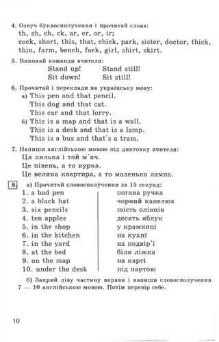4. Озвуч буквосполучення і прочитай слова:
th, sh, ch, ck, ar, er, or, ir;
cock, short, this, that, chick, park, sister, doctor, thick,
thin, farm, bench, fork, girl, shirt, skirt.
5. Виконай команди вчителя:
Stand up! Stand still!
Sit down! Sit still!
6. Прочитай і переклади на українську мову:
а) This pen and that pencil.
This dog and that cat.
This car and that lorry.
б) This is a map and that is a wall.
This is a desk and that is a lamp.
This is a bus and that's a tram.
Напиши англійською мовою під диктовку вчителя:
Ця лялька і той м'яч.
Це півень, а то курка.
Це велика квартира, а то маленька лампа,
а) Прочитай словосполучення за 15 секунд:
1 . a bad pen
2. a black hat
3. six pencils
4. ten apples
5. in the shop
6. in the kitchen
7. in the yard
8. at the bed
9. on the map
10. under the desk
погана ручка
чорний капелюх
шість олівців
десять яблук
у крамниці
на кухні
на подвір'ї
біля ліжка
на карті
під партою
б) Закрий ліву частину вправи і напиши словосполучення
7 — 10 англійською мовою. Потім перевір себе.
10
 