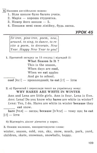 Напиши англійською мовою:
1. Біля школи було багато учнів.
2. Марія — хороша студентка.
3. Номер його школи — 5.
4. Покажи мені свою лінійку, будь ласка.
______________________________________УРОК 45
fir tree, pine tree, poem, new,
around, to sing, to dance, to re
cite a poem, to decorate, New
Year. Happy New Year to you!
1. Прочитай загадку за 15 секунд і відгадай її:
What Season Is It ?
This is the season,
When days are cool,
When we eat apples
________ And go to school.
cool [ku:I] — прохолодний; to eat [i:t] — їсти
2. а) Прочитай і переклади текст на українську мову:
WHY HARES ARE WHITE IN WINTER
Ann and Lena are little girls. Ann is four. Lena is five.
Ann: Lena! Do you know why hares are white in winter?
Lena: Yes, I do. Hares are white in winter because they
________ eat snow.
hare [hea] — заєць; because [bi'koz] — тому що; to eat
[i:t] — їсти
б) Відтворіть діалог дівчаток у парах.
3. Опиши малюнок, використовуючи слова:
winter, season, cold, sun, sky, snow, much, park, yard,
children, skate, snowman, snowballs, happy.
109
 