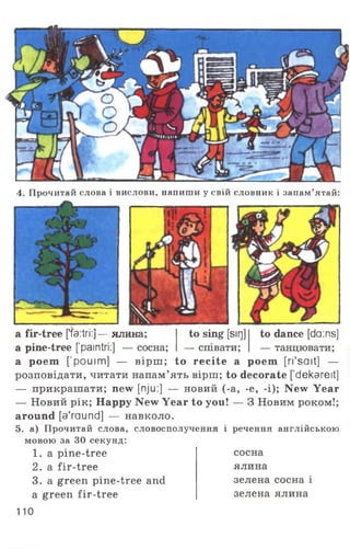 4. Прочитай слова і вислови, напиши у свій словник і запам’ятай:
a fir-tree [’fa:tri:]— ялина;
a pine-tree [paintri:] — сосна;
to sing [sir]]
— співати;
to dance [da:ns]
— танцювати;
a poem [’pouim] — вірш ; to recite a poem [ri'sait] —
розповідати, читати напам’ять вірш; to decorate [ dekareit]
— прикрашати; new [nju:] — новий (-a, -e, -i); New Year
— Новий рік; Happy New Year to you! — 3 Новим роком!;
around [a'raund] — навколо.
5. а) Прочитай слова, словосполучення і речення англійською
мовою за ЗО секунд:
1. a pine-tree
2. a fir-tree
3. a green pine-tree and
a green fir-tree
сосна
ялина
зелена сосна і
зелена ялина
110
 