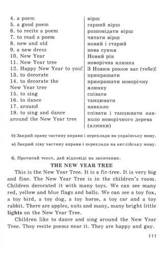 4. a poem
5. a good poem
6. to recite a poem
7. to read a poem
8. new and old
9. a new dress
10. New Year
11. New Year tree
12. Happy New Year to you!
13. to decorate
14. to decorate the
New Year tree
15. to sing
16. to dance
17. around
18. to sing and dance
around the New Year tree
вірш
гарний вірш
розповідати вірш
читати вірш
новий і старий
нова сукня
Новий рік
новорічна ялинка
З Новим роком вас (тебе)!
прикрашати
прикрашати новорічну
ялинку
співати
танцювати
навколо
співати і танцювати нав­
коло новорічного дерева
(ялинки)
б) Закрий праву частину вправи і переклади на українську мову.
в) Закрий ліву частину вправи і переклади на англійську мову.
6. Прочитай текст, дай відповіді на запитання.
THE NEW YEAR TREE
This is the New Year Tree. It is a fir-tree. It is very big
and fine. The New Year Tree is in the children’ s room.
Children decorated it with many toys. We can see many
red, yellow and blue flags and balls. We can see a toy fox,
a toy bird, a toy dog, a toy horse, a toy car and a toy
rabbit. There are apples, nuts and many, many bright little
lights on the New Year Tree.
Children like to dance and sing around the New Year
Tree. They recite poems near it. They are happy and gay.
111
 