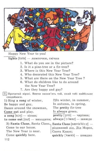 Happy New Year to you!
lights [laits] — лампочки, свічки
1. What do you see in the picture?
2. Is it a pine-tree or a fir-tree?
3. Where is this New Year Tree?
4. W ho decorated this New Year Tree?
5. What are there on the New Year Tree ?
6. What do children like to do around
the New Year Tree?
7. Are they happy and gay?
|7.1 Прочитай вірші. Вивчи напам’ять той, який тобі найбільше
сподобався.
1) Sing a song of winter,
Be happy and gay,
Dance around the snowman,
Come out and play,
a song [sorj] — пісня;
to come out [aut] — виходити;
3) Santa Claus, Santa Claus,
Come to our house.
The New Year is near.
Come quickly here.
112
2)In winter, in summer,
In autumn, in spring,
The pretty fir-tree
Is always green,
pretty [ priti] — чарівна;
always ['o:lwaz] — завжди
Santa Claus [saenta'kb:z] —
різдвяний дід, Дід Мороз,
Санта Клаус;
quickly [’kwikli] — швидко
 