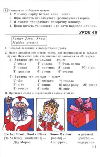 8. Напиши англійською мовою:
1. У цьому парку багато ялин і сосен.
2. Віра любить декламувати (розказувати) вірші.
3. Я люблю прикрашати новорічну ялинку.
4. Вони хочуть танцювати і співати навколо ялинки.
УРОК 46
Father Frost, Snow
Maiden, present
1. Виконай завдання 7 попереднього уроку.
2. Назви англійською мовою слова, які починаються із заданої
букви. Переможе той, хто виконає це завдання за 40 секунд.
а) Зразок: «р» ввічливий — polite
1) сосна 4) указка 7) будь ласка
2) пенал 5) картина 8) парк 10) вірш
3) гратися 6) учень 9 ) ставок
б) Зразок: «s» сестра — sister
1) сім 4) співати 7) школа
2) літо 5) сонце 8) порароку 10) весна
3) вечеря 6) небо 9) сніг
3. Прочитай слова з перекладом і запам’ятай їх:
Father Frost, Santa Claus Snow-Maiden a present
['fa:6a frost], [saenta'kloiz] — [meidn] — ['preznt] —
Дід Мороз; Снігурка; подарунок.
113
 