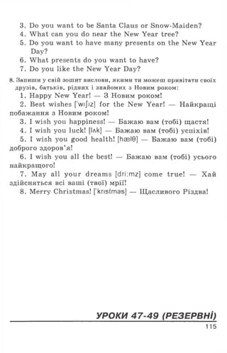 3. Do you want to be Santa Claus or Snow-Maiden?
4. What can you do near the New Year tree?
5. Do you want to have many presents on the New Year
Day?
6. What presents do you want to have?
7. Do you like the New Year Day?
8. Запиши у свій зошит вислови, якими ти можеш привітати своїх
друзів, батьків, рідних і знайомих з Новим роком:
1. Happy New Year! — 3 Новим роком!
2. Best wishes [ wijiz] for the New Year! — Найкращі
побажання з Новим роком!
3. I wish you happiness! — Бажаю вам (тобі) щастя!
4. I wish you luck! [Ілк] — Бажаю вам (тобі) успіхів!
5. I wish you good health! [haelG] — Бажаю вам (тобі)
доброго здоров’я!
6. I wish you all the best! — Бажаю вам (тобі) усього
найкращого!
7. May all your dreams [dri:mz] come true! — Хай
здійсняться всі ваші (твої) мрії!
8. Merry Christmas! [ kristmas] — Щ асливого Різдва!
УРОКИ 47-49 (РЕЗЕРВН І)
115
 