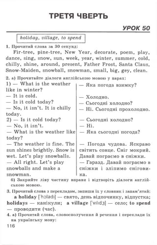 ТРЕТЯ ЧВЕРТЬ
УРОК 50
holiday, village, to spend
1. Прочитай слова за ЗО секунд:
Fir-tree, pine-tree, New Year, decorate, poem, play,
dance, sing, snow, sun, week, year, winter, summer, cold,
chilly, shine, around, present, Father Frost, Santa Claus,
Snow-Maiden, snowball, snowman, small, big, gey, clean.
2. а) Прочитайте діалоги англійською мовою у парах:
1) — What is the weather
like in winter?
— It is cold.
— Is it cold today?
— No, it isn’t. It is chilly
today.
2) — Is it cold today?
— No, it isn’t.
— What is the weather like
today?
— The weather is fine. The
sun shines brightly. Snow is
wet. Let’ s play snowballs.
— All right. Let’ s play
snowballs and make a
snowman.
— Яка погода взимку?
— Холодно.
— Сьогодні холодно?
— Ні. Сьогодні прохолодно.
— Сьогодні холодно?
— Ні.
— Яка сьогодні погода?
— Погода чудова. Яскраво
світить сонце. Сніг мокрий.
Давай пограємо в сніжки.
— Гаразд. Давай пограємо в
сніжки і зліпимо снігови-
ка.
б) Закрийте ліву частину вправи і відтворіть діалоги англій­
ською мовою.
3. Прочитай слова з перекладом, запиши їх у словник і запам’ятай:
a holiday [’holadi] — свято, день відпочинку, відпустка;
holidays — канікули; a village [ vilid3] — село; to spend
— проводити (час).
4. а) Прочитай слова, словосполучення й речення і переклади їх
на українську мову:
116
 