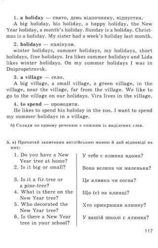 1. a holiday — свято, день відпочинку, відпустка.
A big holiday, his holiday, a happy holiday, the New
Year holiday, a month’s holiday. Sunday is a holiday. Christ­
mas is a holiday. My sister had a week’ s holiday last month.
2. holidays — канікули.
winter holidays, summer holidays, my holidays, short
holidays, fine holidays. Ira likes summer holidays and Lida
likes winter holidays. On my summer holidays I was in
Dnipropetrovsk.
3. a village — село.
A big village, a small village, a green village, in the
village, near the village, far from the village. W e like to
go to the village on our holidays. Vira lives in the village.
4. to spend — проводити.
He likes to spend his holiday in the zoo. I want to spend
my summer holidays in a village.
б) Склади по одному реченню з кожним із виділених слів.
5. а) Прочитай запитання англійською мовою й дай відповіді на
них:
1. Do you have a New
Year tree at home?
2. Is it big or small?
3. Is it a fir-tree or
a pine-tree?
4. What is there on the
New Year tree?
5. W ho decorated the
New Year tree?
6. Is there a New Year
tree in your school?
117
У тебе є ялинка вдома?
Вона велика чи маленька?
Це ялинка чи сосна?
Щ о (є) на ялинці?
Хто прикрашав ялинку?
У вашій школі є ялинка?
 