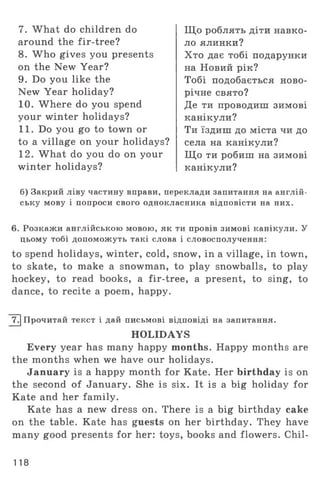 7. What do children do
around the fir-tree?
8. W ho gives you presents
on the New Year?
9. Do you like the
New Year holiday?
10. Where do you spend
your winter holidays?
11. Do you go to town or
to a village on your holidays?
12. What do you do on your
winter holidays?
Щ о роблять діти навко­
ло ялинки?
Хто дає тобі подарунки
на Новий рік?
Тобі подобається ново­
річне свято?
Де ти проводиш зимові
канікули?
Ти їздиш до міста чи до
села на канікули?
Щ о ти робиш на зимові
канікули?
б) Закрий ліву частину вправи, переклади запитання на англій­
ську мову і попроси свого однокласника відповісти на них.
6. Розкажи англійською мовою, як ти провів зимові канікули. У
цьому тобі допоможуть такі слова і словосполучення:
to spend holidays, winter, cold, snow, in a village, in town,
to skate, to make a snowman, to play snowballs, to play
hockey, to read books, a fir-tree, a present, to sing, to
dance, to recite a poem, happy.
J7T] Прочитай текст і дай письмові відповіді на запитання.
HOLIDAYS
Every year has many happy months. Happy months are
the months when we have our holidays.
January is a happy month for Kate. Her birthday is on
the second of January. She is six. It is a big holiday for
Kate and her family.
Kate has a new dress on. There is a big birthday cake
on the table. Kate has guests on her birthday. They have
many good presents for her: toys, books and flowers. Chil-
118
 