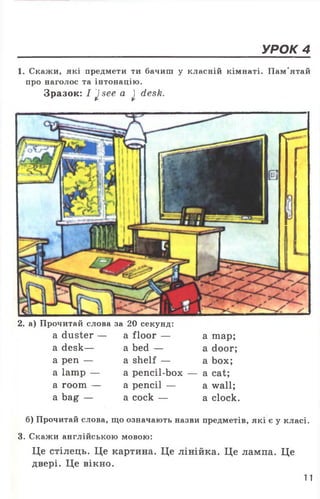 УРОК 4
1. Скажи, які предмети ти бачиш у класній кімнаті. Пам'ятай
про наголос та інтонацію.
Зразок: I J see a j desk.
2. а) Прочитай слова за 20 секунд:
a duster — a floor — а шар;
a desk— a bed — a door;
a pen — a shelf — a box;
a lamp — a pencil-box — a cat;
a room — a pencil — a wall;
a bag — a cock — a clock.
б) Прочитай слова, що означають назви предметів, які є у класі.
3. Скажи англійською мовою:
Це стілець. Це картина. Це лінійка. Це лампа. Це
двері. Це вікно.
11
 