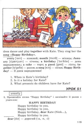 dren dance and play together with Kate. They sing her the
song «Happy Birthday».
every [ evn] — кожний; month [тлп9] — місяць; Janu­
ary [d3 aenjuari] — січень; a birthday ['ba:0dei] — день
народження;; a cake — торт; a guest [gest] — гість; to­
gether [ta'ge6a] — разом; a song [sor]] — пісня; Happy Birth­
day! — 3 днем народження!
1. When is Kate’ s birthday?
2. Is it a holiday for Kate?
3. What presents do children have for Kate?
______________________________________УРОК 51
usually
1. Прочитайте пісню “Happy Birthday” і заспівайте її разом з
учителем:
HAPPY BIRTHDAY
Happy birthday to you.
Happy birthday to you.
Happy birthday, dear Kate (N ick...),
________ Happy birthday to you.
dear [dia] — дорогий (-a, -e, -i)
119
 
