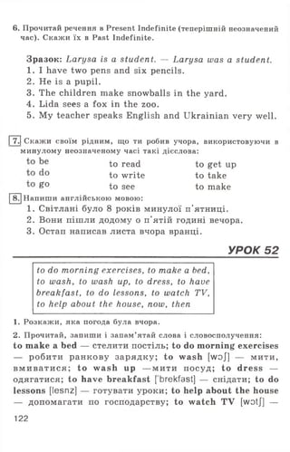 6. Прочитай речення в Present Indefinite (теперішній неозначений
час). Скажи їх в Past Indefinite.
Зразок: Larysa is a student. — Larysa was a student.
1. I have two pens and six pencils.
2. He is a pupil.
3. The children make snowballs in the yard.
4. Lida sees a fox in the zoo.
5. My teacher speaks English and Ukrainian very well.
|7.| Скажи своїм рідним, що ти робив учора, використовуючи в
минулому неозначеному часі такі дієслова:
to read to get up
d° to write to take
£° to see to make
8. Напиши англійською мовою:
1. Світлані було 8 років минулої п'ятниці.
2. Вони пішли додому о п'ятій годині вечора.
3. Остап написав листа вчора вранці.
УРОК 52
to do morning exercises, to make a bed,
to wash, to wash up, to dress, to have
breakfast, to do lessons, to watch TV,
to help about the house, now, then
1. Розкажи, яка погода була вчора.
2. Прочитай, запиши і запам’ятай слова і словосполучення:
to make a bed — стелити постіль; to do morning exercises
— робити ранкову зарядку; to wash [w oj] — мити,
вм и вати ся ; to wash up — мити посуд; to dress —
одягатися; to have breakfast [ brekfast] — снідати; to do
lessons [lesnz] — готувати уроки; to help about the house
— допомагати по господарству; to watch TV [wotj] —
122
 