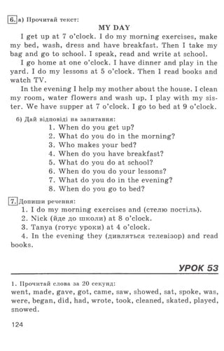 MY DAY
I get up at 7 o ’clock. I do my morning exercises, make
my bed, wash, dress and have breakfast. Then I take my
bag and go to school. I speak, read and write at school.
I go home at one o ’clock. I have dinner and play in the
yard. I do my lessons at 5 o ’clock. Then I read books and
watch TV.
In the evening I help my mother about the house. I clean
my room , water flowers and wash up. I play with my sis­
ter. W e have supper at 7 o ’clock. I go to bed at 9 o ’clock.
б) Дай відповіді на запитання:
1. When do you get up?
2. What do you do in the morning?
3. W ho makes your bed?
4. When do you have breakfast?
5. What do you do at school?
6. When do you do your lessons?
7. What do you do in the evening?
8. When do you go to bed?
[7Т]Допиши речення:
1. I do my morning exercises and (стелю постіль).
2. Nick (йде до школи) at 8 o ’clock.
3. Tanya (готує уроки) at 4 o ’clock.
4. In the evening they (дивляться телевізор) and read
books.
______________________________________УРОК 53
1. Прочитай слова за 20 секунд:
went, made, gave, got, came, saw, showed, sat, spoke, was,
were, began, did, had, wrote, took, cleaned, skated, played,
snowed.
I6 .[а) Прочитай текст:
124
 