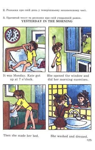 2. Розкажи про свій день у теперішньому неозначеному часі.
3. Прочитай текст та розкажи про свій учорашній ранок.
YESTERDAY IN THE MORNING
It was Monday. Kate got She opened the window and
up at 7 o ’clock. did her morning exercises.
Then she made her bed. She washed and dressed.
125
 