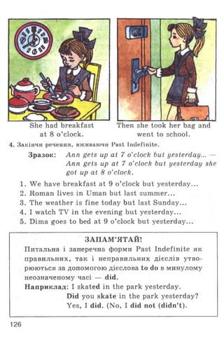 She had breakfast Then she took her bag and
at 8 o ’clock. went to school.
4. Закінчи речення, вживаючи Past Indefinite.
Зразок: Ann gets up at 7 o’clock but yesterday... —
Ann gets up at 7 o’clock but yesterday she
got up at 8 o’clock.
1. We have breakfast at 9 o ’clock but yesterday...
2. Roman lives in Uman but last summer...
3. The weather is fine today but last Sunday...
4. I watch TV in the evening but yesterday...
5. Dima goes to bed at 9 o ’clock but yesterday...
ЗАПАМ ’ЯТАЙ!
Питальна і заперечна форми Past Indefinite як
правильних, так і неправильних дієслів утво­
рюються за допомогою дієслова to do в минулому
неозначеному часі — did.
Наприклад: I skated in the park yesterday.
Did you skate in the park yesterday?
Yes, I did. (No, I did not (didn’t).
126
 