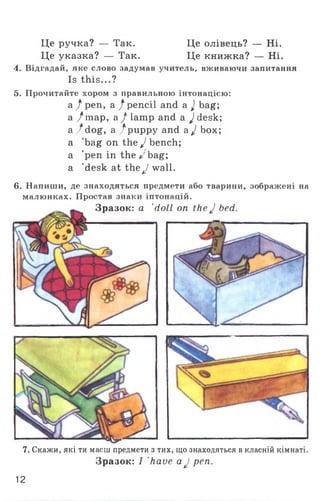 Це ручка? — Так. Це олівець? — Ні.
Це указка? — Так. Це книжка? — Ні.
4. Відгадай, яке слово задумав учитель, вживаючи запитання
Is this...?
5. Прочитайте хором з правильною інтонацією:
а / pen, а / pencil and a J bag;
а /тар, a /la m p and a ^desk;
a ./d o g , a /puppy and a J box;
a bag on the J bench;
a ’pen in the J bag;
a 'desk at the J wall.
6. Напиши, де знаходяться предмети або тварини, зображені на
малюнках. Простав знаки іптонацій.
Зразок: a 'doll on the J bed.
7. Скажи, які ти маєш предмети з тих, що знаходяться в класній кімнаті.
Зразок: I 'have aJ pen.
12
 