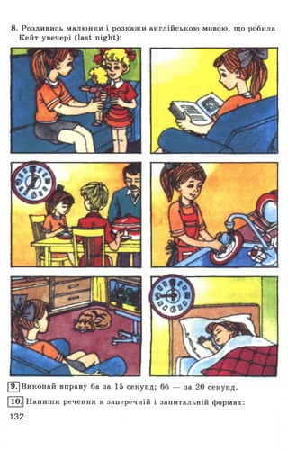 8. Роздивись малюнки і розкажи англійською мовою, що робила
Кейт увечері (last night):
[97]Виконай вправу 6а за 15 секунд; 66 — за 20 секунд.
|Ю.| Напиши речення в заперечній і запитальній формах:
132
 