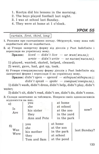 1. Kostya did his lessons in the morning.
2. The boys played football last night.
3. I was at school last Sunday.
4. They were at home at 1 o ’clock.
УРОК 55
curtain, first, third, long
1. Розкажи про сьогоднішню погоду. Обґрунтуй, чому вона тобі
подобається або не подобається.
2. а) Утвори заперечну форму від дієслів у Past Indefinite і
переклади на українську мову.
Зразок: lived — didn’ t live — не жив(жила);
wrote — didn’t write — не писав(писала).
1) played, wanted, skated, helped, cleaned;
2) went, gave, had, got up, took.
б) Утвори стверджувальну форму дієслів у Past Indefinite від
заперечної форми і переклади її на українську мову.
Зразок: didn’ t open — opened — відкрив(відкрила);
didn’t speak — spoke — говорив (говорила).
1) didn’t wash, didn’t dress, didn’t help, didn’t play, didn’t
water;
2) didn’t sit, didn’t read, didn’t see, didn’t do, didn’t come.
3. Склади запитання за таблицею. Попроси своїх однокласників
відповісти на них.
а)
Is
Are
you
she
his sister
they
Ann and Pete
at home
at school
at the zoo
in the yard
in the park
now?
6)
Was
Were
you at home
she at the zoo
his mother in the park
they at school
Tom and Sam at the pond
last Sunday?
133
 