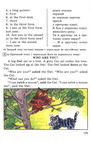 4. a long pointer
5. first
6. at the first desk
7. third
8. in the third form
9. I was in the first form
last year.
10. Are you in the second
or in the third form now?
— I am in the second
form now.
довга указка
перший
за першою партою
третій
у третьому класі
Я був у першому класі
минулого року.
Ти в другому чи в тре­
тьому класі зараз?
— Я в другому класі
зараз.
б) Закрий ліву частину вправи і переклади на англійську мову.
9. а) Прочитай текст і переклади його на українську мову:
WHO ARE YOU?
A big Owl sat in a tree. A grey Cat sat under the tree.
The Cat looked up at the Owl. The Owl looked down at the
Cat.
“ W ho are you?” asked the Owl. “ W ho are you?” asked
the Cat.
‘What can you do?” asked the Owl.
‘I can catch a mouse” , said the Cat. “ I can catch a mouse«1
135
 