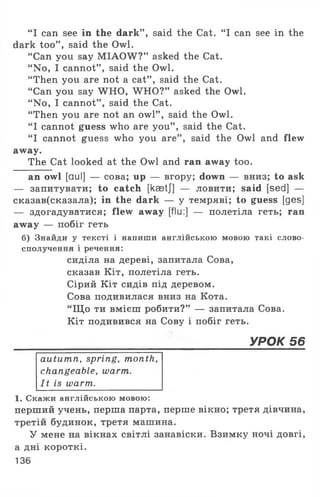 “ I can see in the dark” , said the Cat. “ I can see in the
dark too” , said the Owl.
“ Can you say M IAOW ?” asked the Cat.
“ No, I cannot” , said the Owl.
“ Then you are not a cat” , said the Cat.
“ Can you say WHO, W HO?” asked the Owl.
“ No, I cannot” , said the Cat.
“Then you are not an owl” , said the Owl.
“ I cannot guess who are you” , said the Cat.
“ I cannot guess who you are” , said the Owl and flew
away.
The Cat looked at the Owl and ran away too.
an owl [auI] — сова; up — вгору; down — вниз; to ask
— запитувати; to catch [kaetj] — ловити; said [sed] —
сказав(сказала); in the dark — у темряві; to guess [ges]
— здогадуватися; flew away [flu:] — полетіла геть; ran
away — побіг геть
б) Знайди у тексті і напиши англійською мовою такі слово­
сполучення і речення:
сиділа на дереві, запитала Сова,
сказав Кіт, полетіла геть.
Сірий Кіт сидів під деревом.
Сова подивилася вниз на Кота.
“ Щ о ти вмієш робити?” — запитала Сова.
Кіт подивився на Сову і побіг геть.
______________________________________УРОК 56
autumn, spring, month,
changeable, warm.
It is warm.
1. Скажи англійською мовою:
перший учень, перша парта, перше вікно; третя дівчина,
третій будинок, третя машина.
У мене на вікнах світлі занавіски. Взимку ночі довгі,
а дні короткі.
136
 